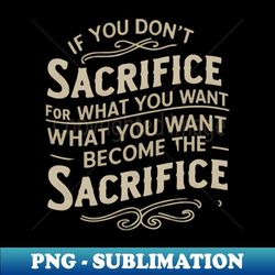 if you don't sacrifice for what you want what you want become the sacrifice - stylish sublimation digital download