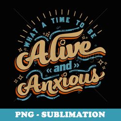 what a time to-be alive and anxious - png sublimation digital download