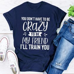 you don't have to be crazy to be my friend i'll train you