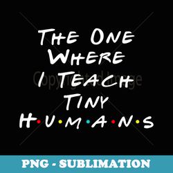 the one where i teach the tiny humans kindergarten teacher - modern sublimation png file