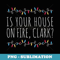 is your house on fire clark funny sayings christmas - premium sublimation digital download