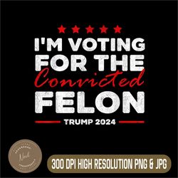 i'm voting for the convicted felon trump 2024 png, digital file, png high quality, sublimation, instant download