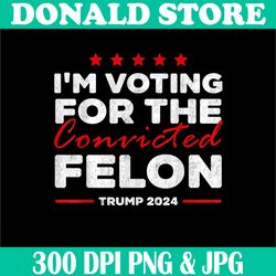 i'm voting for the convicted felon trump 2024 png, digital file, png high quality, sublimation, instant download