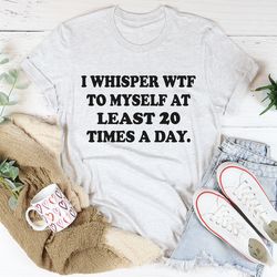 i whisper wtf to myself at least 20 times a day tee