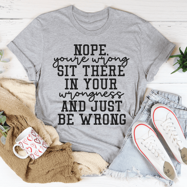 Nope You're Wrong Sit There In Your Wrongness And Just Be Wrong Tee