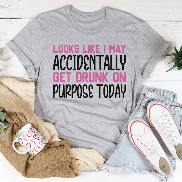Looks Like I May Accidentally Get Drunk On Purpose Today Tee