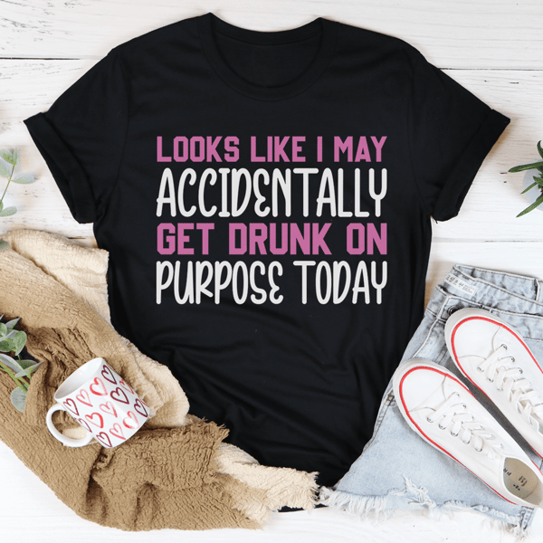 Looks Like I May Accidentally Get Drunk On Purpose Today Tee