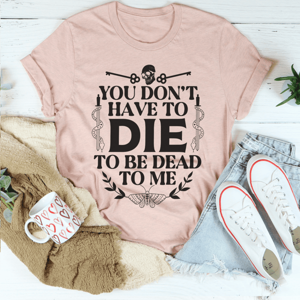 You Don't Have To Die To Be Dead To Me Tee