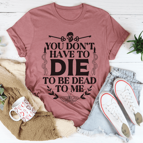 You Don't Have To Die To Be Dead To Me Tee