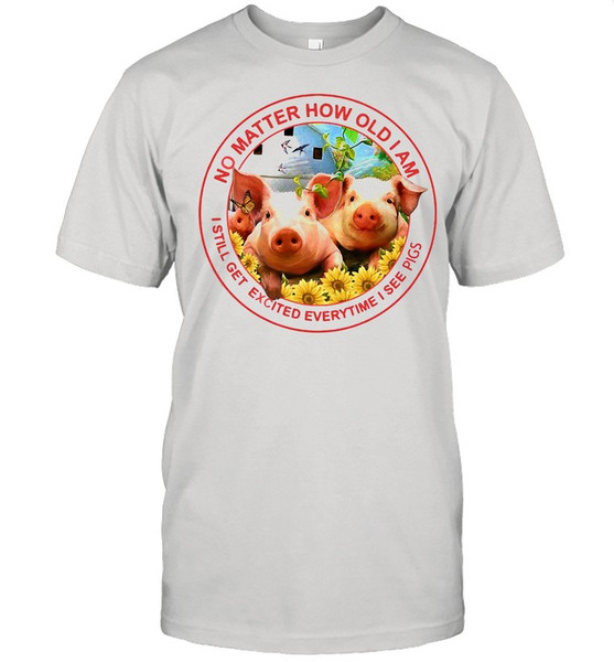 Pig No Matter How Old Am I Still Get Excited Everytime I See Pigs shirt.jpg