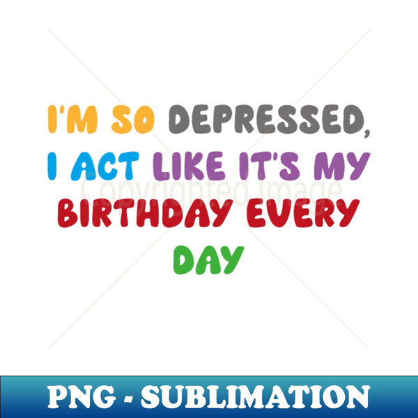 I'm so depressed,  I act like it's my birthday every day - Trendy Sublimation Digital Download