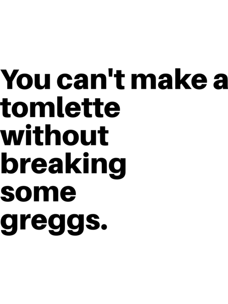 You can't make a tomlette without breaking some greggs .png