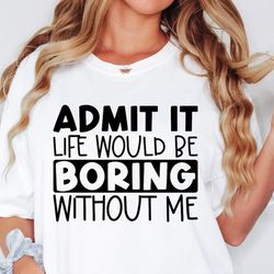 Admit It Life Would Be Boring Without Me Shirt, Sassy Shirt, Sarcastic Shirt, Funny Shirt