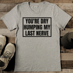 you're dry humping my last nerve tee