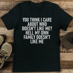 you think i care about who doesn't like me hell my own family doesn't like me tee