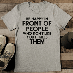 be happy in front of people who don't like you it kills them tee