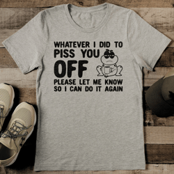 whatever i did to piss you off please let me know tee