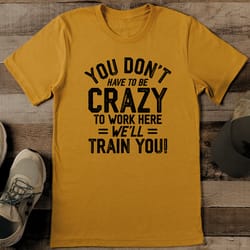 you don't have to be crazy to work here we'll train you tee