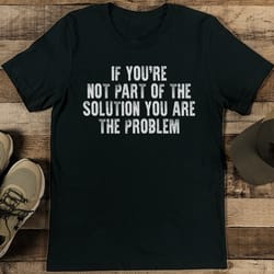 if you're not part of the solution you are the problem tee