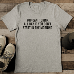 you can't drink all day if you don't start in the morning tee