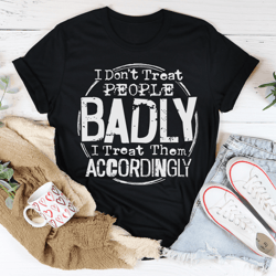 i don't treat people badly i treat them accordingly tee