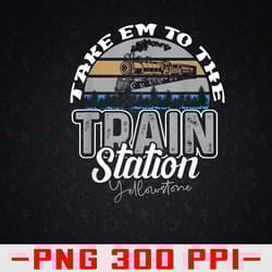 yellowstone take em to the train station western coountry png, digital download