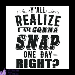 y all realize im gonna snap one day right funny quotes svg