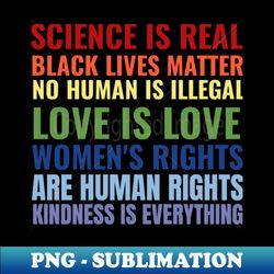 Science Is Real Black Lives Matter No Human Is illegal Love Is Love Womens Rights Are Human Rights Kindness Is Everything - Signature Sublimation PNG File - Vibrant and Eye-Catching Typography