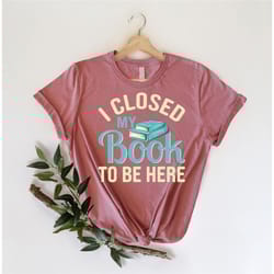 i closed my book to be here shirt, book lover shirt, gift for librarian, book reader tee, book nerd shirt, gift for book