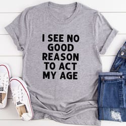 i see no good reason to act my age t-shirt