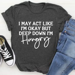 i may act like i'm ok but deep down i'm hungry tee